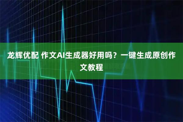 龙辉优配 作文AI生成器好用吗？一键生成原创作文教程